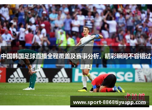中国韩国足球直播全程覆盖及赛事分析，精彩瞬间不容错过