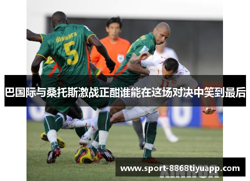 巴国际与桑托斯激战正酣谁能在这场对决中笑到最后