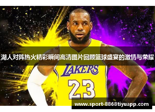 湖人对阵热火精彩瞬间高清图片回顾篮球盛宴的激情与荣耀