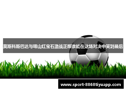 莫斯科斯巴达与喀山红宝石激战正酣谁能在这场对决中笑到最后