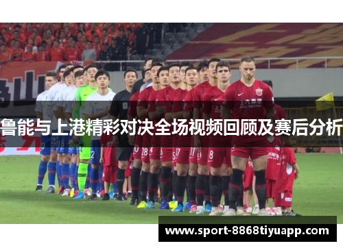 鲁能与上港精彩对决全场视频回顾及赛后分析